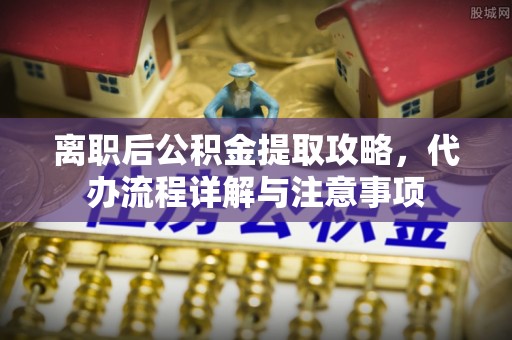 新青离职后公积金提取攻略，代办流程详解与注意事项