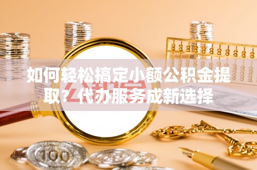 新青如何轻松搞定小额公积金提取？代办服务成新选择