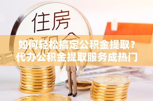新青如何轻松搞定公积金提取？代办公积金提取服务成热门选择