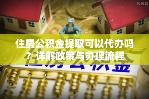 新青住房公积金提取可以代办吗？详解政策与办理流程