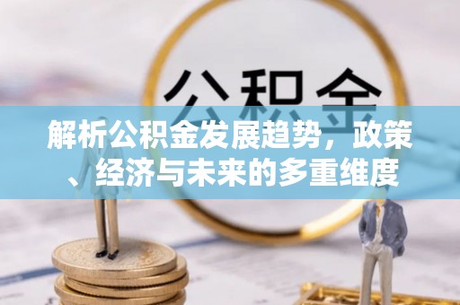 新青解析公积金发展趋势，政策、经济与未来的多重维度