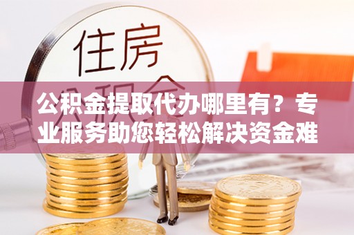 新青公积金提取代办哪里有？专业服务助您轻松解决资金难题