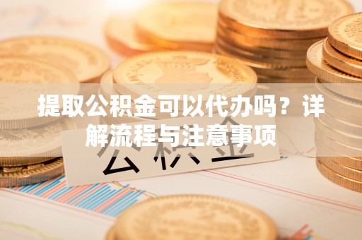 新青提取公积金可以代办吗？详解流程与注意事项