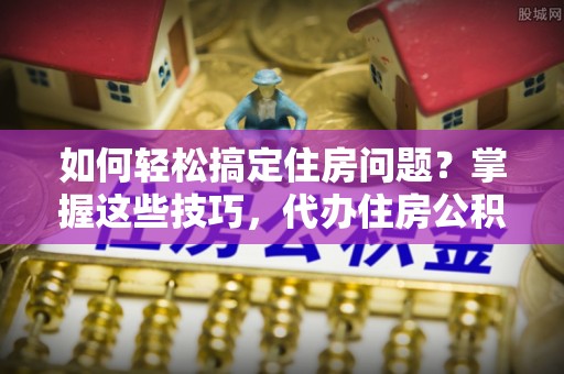 新青如何轻松搞定住房问题？掌握这些技巧，代办住房公积金提取不再难